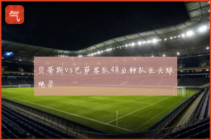 贝蒂斯vs巴萨客队48分钟队长头球绝杀